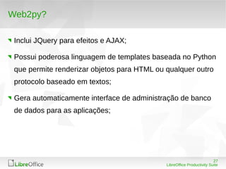 27
LibreOffice Productivity Suite
Web2py?
Inclui JQuery para efeitos e AJAX;
Possui poderosa linguagem de templates baseada no Python
que permite renderizar objetos para HTML ou qualquer outro
protocolo baseado em textos;
Gera automaticamente interface de administração de banco
de dados para as aplicações;
 