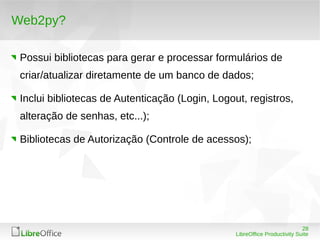 28
LibreOffice Productivity Suite
Web2py?
Possui bibliotecas para gerar e processar formulários de
criar/atualizar diretamente de um banco de dados;
Inclui bibliotecas de Autenticação (Login, Logout, registros,
alteração de senhas, etc...);
Bibliotecas de Autorização (Controle de acessos);
 