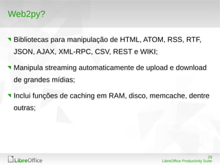 29
LibreOffice Productivity Suite
Web2py?
Bibliotecas para manipulação de HTML, ATOM, RSS, RTF,
JSON, AJAX, XML-RPC, CSV, REST e WIKI;
Manipula streaming automaticamente de upload e download
de grandes mídias;
Inclui funções de caching em RAM, disco, memcache, dentre
outras;
 