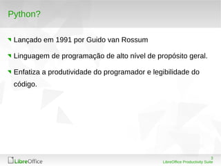 3
LibreOffice Productivity Suite
Python?
Lançado em 1991 por Guido van Rossum
Linguagem de programação de alto nível de propósito geral.
Enfatiza a produtividade do programador e legibilidade do
código.
 