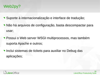 30
LibreOffice Productivity Suite
Web2py?
Suporte à internacionalização e interface de tradução;
Não há arquivos de configuração, basta descompactar para
usar;
Possui o Web server WSGI multiprocessos, mas também
suporta Apache e outros;
Inclui sistemas de tickets para auxiliar no Debug das
aplicações;
 