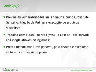 31
LibreOffice Productivity Suite
Web2py?
Previne as vulnerabilidades mais comuns, como Cross Site
Scripting, Injeção de Falhas e execução de arquivos
suspeitos;
Trabalha com Flash/Flex via PyAMF e com os Toolkits Web
do Google através do Pyjamas;
Possui mecanismo Cron portável, para criação e execução
de tarefas em segundo plano;
 