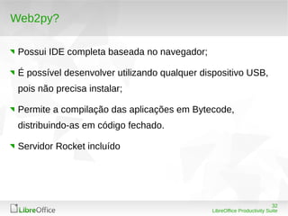 32
LibreOffice Productivity Suite
Web2py?
Possui IDE completa baseada no navegador;
É possível desenvolver utilizando qualquer dispositivo USB,
pois não precisa instalar;
Permite a compilação das aplicações em Bytecode,
distribuindo-as em código fechado.
Servidor Rocket incluído
 
