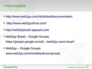 37
LibreOffice Productivity Suite
+Informações
http://www.web2py.com/init/default/documentation
http://www.web2pyslices.com/
http://web2pybrasil.appspot.com
Web2py Brasil – Google Groups
https://groups.google.com/d/.../web2py-users-brazil
Web2py – Google Groups
www.web2py.com/init/default/usergroups
 
