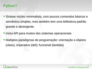 4
LibreOffice Productivity Suite
Python?
Sintaxe núcleo minimalista, com poucos comandos básicos e
semântica simples, mas também tem uma biblioteca padrão
grande e abrangente.
Inclui API para muitos dos sistemas operacionais.
Múltiplos paradigmas de programação: orientação a objetos
(class); imperativo (def); funcional (lambda)
 