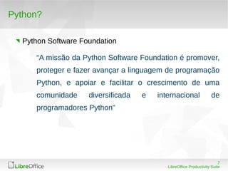 7
LibreOffice Productivity Suite
Python?
Python Software Foundation
“A missão da Python Software Foundation é promover,
proteger e fazer avançar a linguagem de programação
Python, e apoiar e facilitar o crescimento de uma
comunidade diversificada e internacional de
programadores Python”
 
