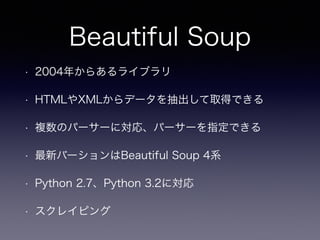 Beautiful Soup
• 2004年からあるライブラリ
• HTMLやXMLからデータを抽出して取得できる
• 複数のパーサーに対応、パーサーを指定できる
• 最新バーションはBeautiful Soup 4系
• Python 2.7、Python 3.2に対応
• スクレイピング
 