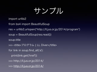 サンプル
import urllib2
from bs4 import BeautifulSoup
res = urllib2.urlopen( http://ll.jus.or.jp/2014/program )
soup = BeautifulSoup(res.read())
soup.title
>>> <title>プログラム ¦ LL Diver</title>
for link in soup.ﬁnd_all( a'):
print(link.get( href'))
>>> http://ll.jus.or.jp/2014/
>>> http://ll.jus.or.jp/2014/
 