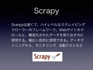 Scrapy
• Scarpyは速くて、ハイレベルなスクレイピング
クローラーのフレームワーク。Webサイトのク
ロールと、構造化されたデータを取り出すのに
使用する。幅広い目的に使用できる。データマ
イニングから、モニタリング、自動テストなど
 