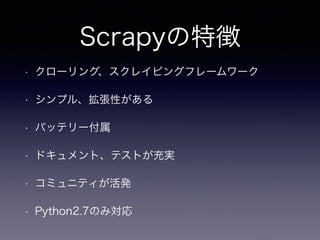 Scrapyの特徴
• クローリング、スクレイピングフレームワーク
• シンプル、拡張性がある
• バッテリー付属
• ドキュメント、テストが充実
• コミュニティが活発
• Python2.7のみ対応
 
