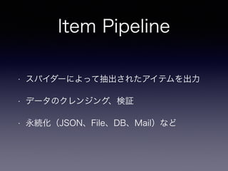 Item Pipeline
• スパイダーによって抽出されたアイテムを出力
• データのクレンジング、検証
• 永続化（JSON、File、DB、Mail）など
 
