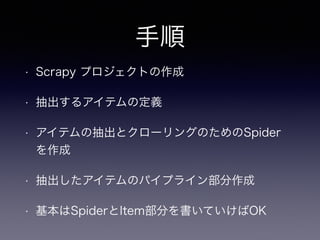 手順
• Scrapy プロジェクトの作成
• 抽出するアイテムの定義
• アイテムの抽出とクローリングのためのSpider
を作成
• 抽出したアイテムのパイプライン部分作成
• 基本はSpiderとItem部分を書いていけばOK
 