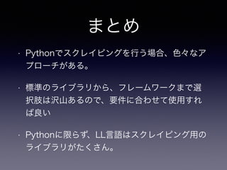 まとめ
• Pythonでスクレイピングを行う場合、色々なア
プローチがある。
• 標準のライブラリから、フレームワークまで選
択肢は沢山あるので、要件に合わせて使用すれ
ば良い
• Pythonに限らず、LL言語はスクレイピング用の
ライブラリがたくさん。
 