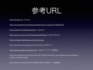 参考URL
• http://scrapy.org ( Scrapy )
• http://www.slideshare.net/MasayukiIsobe/web-scraping-20140622isobe
• https://github.com/gawel/pyquery/ ( pyquery )
• http://www.crummy.com/software/BeautifulSoup/ ( BeautfulSoup )
• http://orangain.hatenablog.com/entry/scrapy
• http://akiniwa.hatenablog.jp/entry/2013/04/15/001411
• http://tokyoscrapper.connpass.com/ ( Webスクレイピング勉強会 )
• http://www.slideshare.net/nezuQ/web-36143026?ref=http://www.slideshare.net/slideshow/
embed_code/36143026
• http://qiita.com/nezuq/items/c5e827e1827e7cb29011（ 注意事項 ）
 