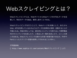 Webスクレイピングとは？
Webスクレイピングとは、WebサイトからWebページのHTMLデータを収
集して、特定のデータを抽出、整形し直すことである。
!
Webスクレイピングを行うことで、Webページを対象として、あたかも
Web APIを利用しているかのようにデータを効率的に取得・収集することが
可能になる。用途の例としては、部分的にコンテンツを取り出して携帯電話
向けのコンテンツを生成したり、小見出しの一覧を生成したり、といった使
い方あある。Webスクレイピングは様々な手段で実現可能であるが、PHPや
Perlといったスクリプト言語を使用して行われることが多い。
!
IT用語辞典	
( http://www.sophia-it.com/content/Webスクレイピング ) より
 