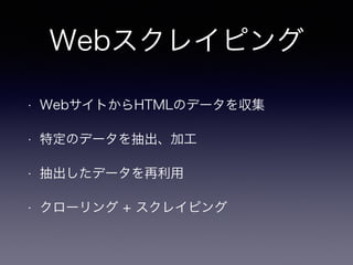Webスクレイピング
• WebサイトからHTMLのデータを収集
• 特定のデータを抽出、加工
• 抽出したデータを再利用
• クローリング + スクレイピング
 
