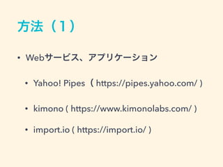方法（１）
&bull; Webサービス、アプリケーション
&bull; Yahoo! Pipes（ https://pipes.yahoo.com/ )
&bull; kimono ( https://www.kimonolabs.com/ )
&bull; import.io ( https://import.io/ )
 