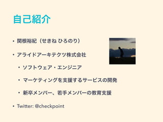 自己紹介
&bull; 関根裕紀（せきね ひろのり）
&bull; アライドアーキテクツ株式会社
&bull; ソフトウェア・エンジニア
&bull; マーケティングを支援するサービスの開発
&bull; 新卒メンバー、若手メンバーの教育支援
&bull; Twitter: @checkpoint
 