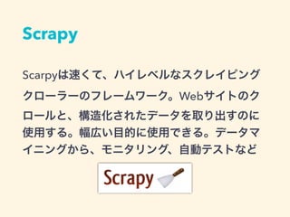 Scrapy
Scarpyは速くて、ハイレベルなスクレイピング
クローラーのフレームワーク。Webサイトのク
ロールと、構造化されたデータを取り出すのに
使用する。幅広い目的に使用できる。データマ
イニングから、モニタリング、自動テストなど
 