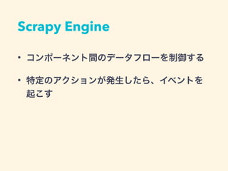 Scrapy Engine
&bull; コンポーネント間のデータフローを制御する
&bull; 特定のアクションが発生したら、イベントを
起こす
 