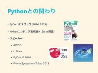 Pythonとの関わり
&bull; PyCon JP スタッフ (2014, 2015)
&bull; Pythonエンジニア養成読本（Web開発）
&bull; スピーカー
&bull; AWDD
&bull; LLDiver
&bull; PyCon JP 2014
&bull; Phone Symposium Tokyo 2015
 