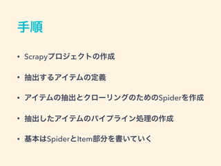 手順
&bull; Scrapyプロジェクトの作成
&bull; 抽出するアイテムの定義
&bull; アイテムの抽出とクローリングのためのSpiderを作成
&bull; 抽出したアイテムのパイプライン処理の作成
&bull; 基本はSpiderとItem部分を書いていく
 