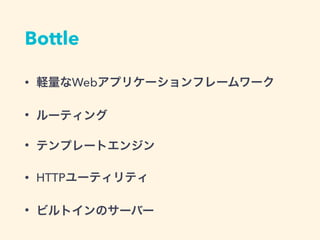 Bottle
&bull; 軽量なWebアプリケーションフレームワーク
&bull; ルーティング
&bull; テンプレートエンジン
&bull; HTTPユーティリティ
&bull; ビルトインのサーバー
 