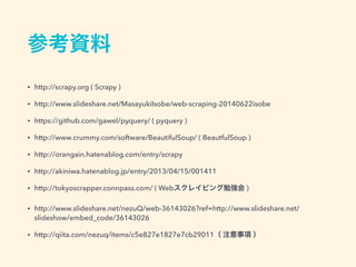 参考資料
&bull; http://scrapy.org ( Scrapy )
&bull; http://www.slideshare.net/MasayukiIsobe/web-scraping-20140622isobe
&bull; https://github.com/gawel/pyquery/ ( pyquery )
&bull; http://www.crummy.com/software/BeautifulSoup/ ( BeautfulSoup )
&bull; http://orangain.hatenablog.com/entry/scrapy
&bull; http://akiniwa.hatenablog.jp/entry/2013/04/15/001411
&bull; http://tokyoscrapper.connpass.com/ ( Webスクレイピング勉強会 )
&bull; http://www.slideshare.net/nezuQ/web-36143026?ref=http://www.slideshare.net/
slideshow/embed_code/36143026
&bull; http://qiita.com/nezuq/items/c5e827e1827e7cb29011（ 注意事項 ）
 