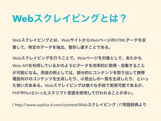 Webスクレイピングとは？
Webスクレイピングとは、WebサイトからWebページのHTMLデータを収
集して、特定のデータを抽出、整形し直すことである。
Webスクレイピングを行うことで、Webページを対象として、あたかも
Web APIを利用しているかのようにデータを効率的に取得・収集すること
が可能になる。用途の例としては、部分的にコンテンツを取り出して携帯
電話向けのコンテンツを生成したり、小見出しの一覧を生成したり、といっ
た使い方あある。Webスクレイピングは様々な手段で実現可能であるが、
PHPやPerlといったスクリプト言語を使用して行われることが多い。
( http://www.sophia-it.com/content/Webスクレイピング ) IT用語辞典より
 
