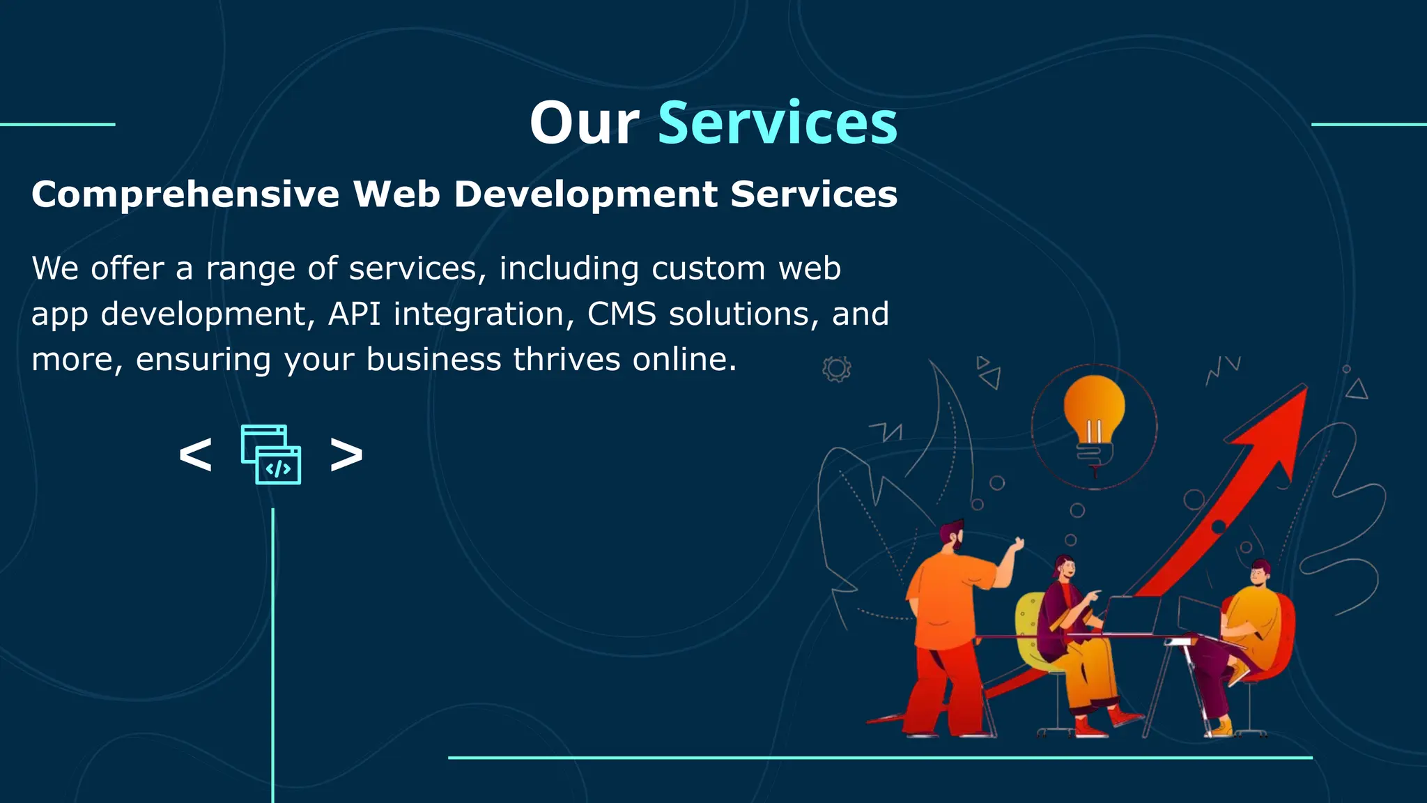 Our Services Comprehensive Web Development Services We offer a range of services, including custom web app development, API integration, CMS solutions, and more, ensuring your business thrives online. 