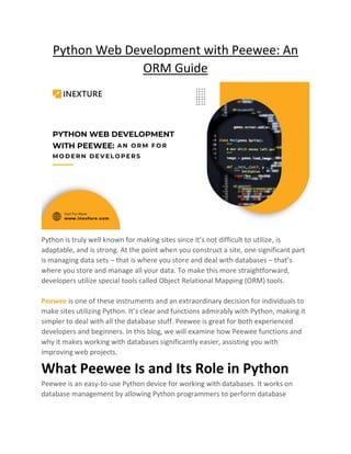 Python Web Development with Peewee: An
ORM Guide
Python is truly well known for making sites since it’s not difficult to utilize, is
adaptable, and is strong. At the point when you construct a site, one significant part
is managing data sets – that is where you store and deal with databases – that’s
where you store and manage all your data. To make this more straightforward,
developers utilize special tools called Object Relational Mapping (ORM) tools.
Peewee is one of these instruments and an extraordinary decision for individuals to
make sites utilizing Python. It’s clear and functions admirably with Python, making it
simpler to deal with all the database stuff. Peewee is great for both experienced
developers and beginners. In this blog, we will examine how Peewee functions and
why it makes working with databases significantly easier, assisting you with
improving web projects.
What Peewee Is and Its Role in Python
Peewee is an easy-to-use Python device for working with databases. It works on
database management by allowing Python programmers to perform database
 