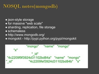 NOSQL notes(mongodb)

● json-style storage
● for massive "web scale"
● sharding, replication, file storage
● schemaless
● http://www.mongodb.org/
● mongokit - http://pypi.python.org/pypi/mongokit

 > j = { name : "mongo" }; {"name" : "mongo"} > t = { x :
 3 }; { "x" : 3 } > db.things.save(j); > db.things.save(t); >
 db.things.find(); { "_id" : ObjectId
 ("4c2209f9f3924d31102bd84a"), "name" : "mongo" } {
 "_id" : ObjectId("4c2209fef3924d31102bd84b"), "x" : 3
 }>
 