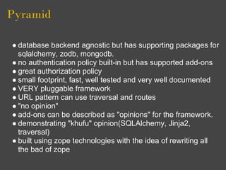 Pyramid

● database backend agnostic but has supporting packages for
  sqlalchemy, zodb, mongodb.
● no authentication policy built-in but has supported add-ons
● great authorization policy
● small footprint, fast, well tested and very well documented
● VERY pluggable framework
● URL pattern can use traversal and routes
● "no opinion"
● add-ons can be described as "opinions" for the framework.
● demonstrating "khufu" opinion(SQLAlchemy, Jinja2,
  traversal)
● built using zope technologies with the idea of rewriting all
  the bad of zope
 