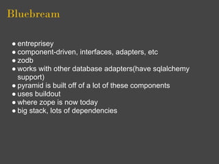 Bluebream

● entreprisey
● component-driven, interfaces, adapters, etc
● zodb
● works with other database adapters(have sqlalchemy
  support)
● pyramid is built off of a lot of these components
● uses buildout
● where zope is now today
● big stack, lots of dependencies
 