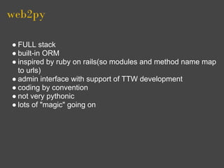 web2py

● FULL stack
● built-in ORM
● inspired by ruby on rails(so modules and method name map
  to urls)
● admin interface with support of TTW development
● coding by convention
● not very pythonic
● lots of "magic" going on
 