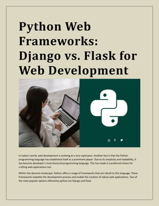 Python Web
Frameworks:
Django vs. Flask for
Web Development
In today’s world, web development is evolving at a very rapid pace. Another fact is that the Python
programming language has established itself as a prominent player. Due to Its simplicity and readability, it
has become developer’s most favoured programming language. This has made it a preferred choice for
crafting web applications too.
Within this dynamic landscape, Python offers a range of frameworks that are inbuilt to this language. These
frameworks expedite the development process and enable the creation of robust web applications. Two of
the most popular options offered by python are Django and Flask.
 