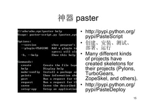 神器 paster
     • http://pypi.python.org/
       pypi/PasteScript
     • 创建、安装、测试、
       部署、运行
     • Many different kinds
       of projects have
       created skeletons for
       their projects (Pylons,
       TurboGears,
       ZopeSkel, and others).
     • http://pypi.python.org/
       pypi/PasteDeploy
                            15
 
