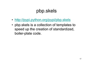pbp.skels
• http://pypi.python.org/pypi/pbp.skels
• pbp.skels is a collection of templates to
  speed up the creation of standardized,
  boiler-plate code.




                                              17
 
