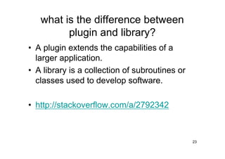 what is the difference between
         plugin and library?
• A plugin extends the capabilities of a
  larger application.
• A library is a collection of subroutines or
  classes used to develop software.

• http://stackoverflow.com/a/2792342



                                                23
 