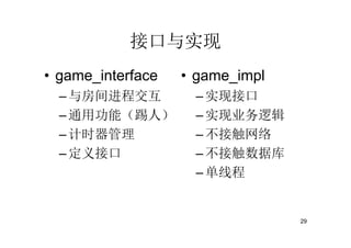 接口与实现
• game_interface   • game_impl
  – 与房间进程交互         – 实现接口
  – 通用功能（踢人）        – 实现业务逻辑
  – 计时器管理           – 不接触网络
  – 定义接口            – 不接触数据库
                    – 单线程


                                 29
 