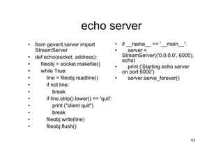 echo server
•   from gevent.server import                   •   if __name__ == '__main__':
    StreamServer                                •       server =
•   def echo(socket, address):                      StreamServer(('0.0.0.0', 6000),
                                                    echo)
•      fileobj = socket.makefile()
                                                •       print ('Starting echo server
•      while True:                                  on port 6000')
•          line = fileobj.readline()            •       server.serve_forever()
•          if not line:
•              break
•          if line.strip().lower() == 'quit':
•              print ("client quit")
•              break
•          fileobj.write(line)
•          fileobj.flush()

                                                                                  43
 