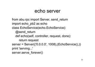 echo server
from abu.rpc import Server, send_return
import echo_pb2 as echo
class EchoService(echo.EchoService):
   @send_return
   def echo(self, controller, request, done):
      return request
server = Server(('0.0.0.0', 1008),(EchoService(),))
print 'serving...'
server.serve_forever()

                                                      51
 