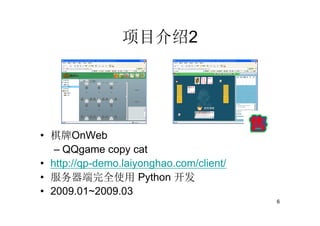 项目介绍2




• 棋牌OnWeb
   – QQgame copy cat
• http://qp-demo.laiyonghao.com/client/
• 服务器端完全使用 Python 开发
• 2009.01~2009.03
                                          6
 