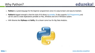 Why Python? 
 Python is a great language for the beginner programmers since it is easy-to-learn and easy-to-maintain. 
 Python’s biggest strength is that the bulk of it’s library is portable. It also supports GUI Programming and 
can be used to create Applications portable on Mac, Windows and Unix X-Windows system. 
 With libraries like PyDoop and SciPy, it’s a dream come true for Big Data Analytics. 
Slide 3 www.edureka.co/python 
 
