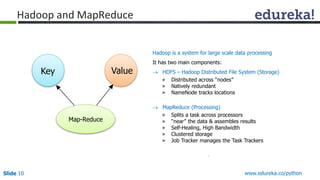 Slide 10 www.edureka.co/python
Hadoop and MapReduce
Hadoop is a system for large scale data processing
It has two main components:
 HDFS – Hadoop Distributed File System (Storage)
» Distributed across “nodes”
» Natively redundant
» NameNode tracks locations
 MapReduce (Processing)
» Splits a task across processors
» “near” the data & assembles results
» Self-Healing, High Bandwidth
» Clustered storage
» Job Tracker manages the Task Trackers
Map-Reduce
Key Value
 