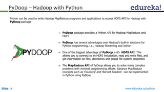 Slide 14 www.edureka.co/python
PyDoop – Hadoop with Python
 PyDoop package provides a Python API for Hadoop MapReduce and
HDFS
 PyDoop has several advantages over Hadoop’s built-in solutions for
Python programming, i.e., Hadoop Streaming and Jython
 One of the biggest advantage of PyDoop is it’s HDFS API. This
allows you to connect to an HDFS installation, read and write files, and
get information on files, directories and global file system properties
 The MapReduce API of PyDoop allows you to solve many complex
problems with minimal programming efforts. Advance MapReduce
concepts such as ‘Counters’ and ‘Record Readers’ can be implemented
in Python using PyDoop
Python can be used to write Hadoop MapReduce programs and applications to access HDFS API for Hadoop with
PyDoop package
 