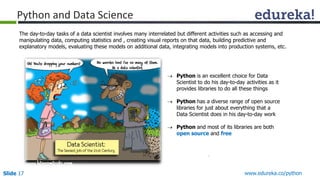 Slide 17 www.edureka.co/python
Python and Data Science
 Python is an excellent choice for Data
Scientist to do his day-to-day activities as it
provides libraries to do all these things
 Python has a diverse range of open source
libraries for just about everything that a
Data Scientist does in his day-to-day work
 Python and most of its libraries are both
open source and free
The day-to-day tasks of a data scientist involves many interrelated but different activities such as accessing and
manipulating data, computing statistics and , creating visual reports on that data, building predictive and
explanatory models, evaluating these models on additional data, integrating models into production systems, etc.
 