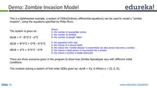 Slide 19 www.edureka.co/python
Demo: Zombie Invasion Model
This is a lighthearted example, a system of ODEs(Ordinary differential equations) can be used to model a "zombie
invasion", using the equations specified by Philip Munz.
The system is given as:
dS/dt = P - B*S*Z - d*S
dZ/dt = B*S*Z + G*R - A*S*Z
dR/dt = d*S + A*S*Z - G*R
There are three scenarios given in the program to show how Zombie Apocalypse vary with different initial
conditions.
This involves solving a system of first order ODEs given by: dy/dt = f(y, t) Where y = [S, Z, R].
Where:
S: the number of susceptible victims
Z: the number of zombies
R: the number of people "killed”
P: the population birth rate
d: the chance of a natural death
B: the chance the "zombie disease" is transmitted (an alive person becomes a zombie)
G: the chance a dead person is resurrected into a zombie
A: the chance a zombie is totally destroyed
 