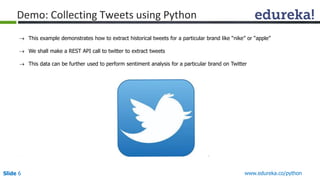 Slide 6 www.edureka.co/python
Demo: Collecting Tweets using Python
 This example demonstrates how to extract historical tweets for a particular brand like “nike” or “apple”
 We shall make a REST API call to twitter to extract tweets
 This data can be further used to perform sentiment analysis for a particular brand on Twitter
 
