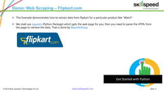 © 2015 Blue Camphor Technologies (P) Ltd. www.skillspeed.com Slide 11
Demo: Web Scraping – Flipkart.com
ᗍ This Example demonstrates how to extract data from flipkart for a particular product like “Watch”
ᗍ We shall use requests (Python Package) which gets the web page for you, then you need to parse the HTML from
the page to retrieve the data. That is done by BeautifulSoup
Get Started with Python
 